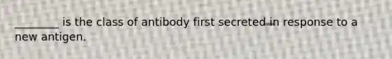 ________ is the class of antibody first secreted in response to a new antigen.