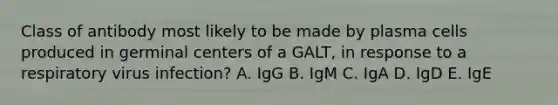 Class of antibody most likely to be made by plasma cells produced in germinal centers of a GALT, in response to a respiratory virus infection? A. IgG B. IgM C. IgA D. IgD E. IgE