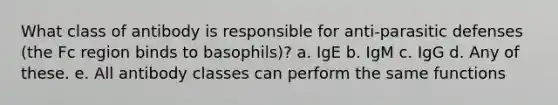 What class of antibody is responsible for anti-parasitic defenses (the Fc region binds to basophils)? a. IgE b. IgM c. IgG d. Any of these. e. All antibody classes can perform the same functions