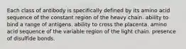 Each class of antibody is specifically defined by its amino acid sequence of the constant region of the heavy chain. ability to bind a range of antigens. ability to cross the placenta. amino acid sequence of the variable region of the light chain. presence of disulfide bonds.