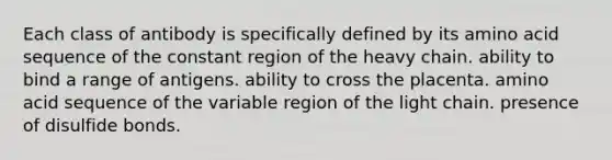 Each class of antibody is specifically defined by its amino acid sequence of the constant region of the heavy chain. ability to bind a range of antigens. ability to cross the placenta. amino acid sequence of the variable region of the light chain. presence of disulfide bonds.