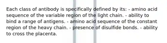 Each class of antibody is specifically defined by its: - amino acid sequence of the variable region of the light chain. - ability to bind a range of antigens. - amino acid sequence of the constant region of the heavy chain. - presence of disulfide bonds. - ability to cross the placenta.