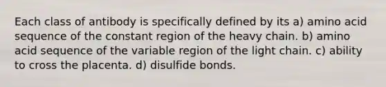 Each class of antibody is specifically defined by its a) amino acid sequence of the constant region of the heavy chain. b) amino acid sequence of the variable region of the light chain. c) ability to cross the placenta. d) disulfide bonds.