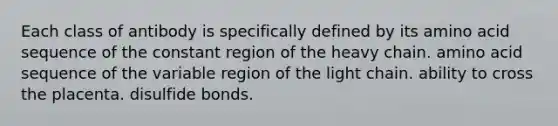 Each class of antibody is specifically defined by its amino acid sequence of the constant region of the heavy chain. amino acid sequence of the variable region of the light chain. ability to cross the placenta. disulfide bonds.