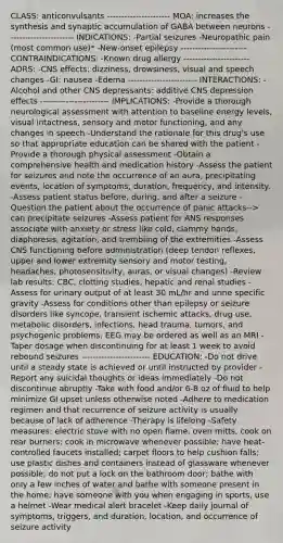 CLASS: anticonvulsants ---------------------- MOA: increases the synthesis and synaptic accumulation of GABA between neurons ----------------------- INDICATIONS: -Partial seizures -Neuropathic pain (most common use)* -New-onset epilepsy ----------------------- CONTRAINDICATIONS: -Known drug allergy ----------------------- ADRS: -CNS effects: dizziness, drowsiness, visual and speech changes -GI: nausea -Edema ------------------------ INTERACTIONS: -Alcohol and other CNS depressants: additive CNS depression effects ------------------------ IMPLICATIONS: -Provide a thorough neurological assessment with attention to baseline energy levels, visual intactness, sensory and motor functioning, and any changes in speech -Understand the rationale for this drug's use so that appropriate education can be shared with the patient -Provide a thorough physical assessment -Obtain a comprehensive health and medication history -Assess the patient for seizures and note the occurrence of an aura, precipitating events, location of symptoms, duration, frequency, and intensity. -Assess patient status before, during, and after a seizure -Question the patient about the occurrence of panic attacks--> can precipitate seizures -Assess patient for ANS responses associate with anxiety or stress like cold, clammy hands, diaphoresis, agitation, and trembling of the extremities -Assess CNS functioning before administration (deep tendon reflexes, upper and lower extremity sensory and motor testing, headaches, photosensitivity, auras, or visual changes) -Review lab results: CBC, clotting studies, hepatic and renal studies -Assess for urinary output of at least 30 mL/hr and urine specific gravity -Assess for conditions other than epilepsy or seizure disorders like syncope, transient ischemic attacks, drug use, metabolic disorders, infections, head trauma, tumors, and psychogenic problems; EEG may be ordered as well as an MRI -Taper dosage when discontinuing for at least 1 week to avoid rebound seizures ------------------------ EDUCATION: -Do not drive until a steady state is achieved or until instructed by provider -Report any suicidal thoughts or ideas immediately -Do not discontinue abruptly -Take with food and/or 6-8 oz of fluid to help minimize GI upset unless otherwise noted -Adhere to medication regimen and that recurrence of seizure activity is usually because of lack of adherence -Therapy is lifelong -Safety measures: electric stove with no open flame, oven mitts, cook on rear burners; cook in microwave whenever possible; have heat-controlled faucets installed; carpet floors to help cushion falls; use plastic dishes and containers instead of glassware whenever possible; do not put a lock on the bathroom door; bathe with only a few inches of water and bathe with someone present in the home; have someone with you when engaging in sports, use a helmet -Wear medical alert bracelet -Keep daily journal of symptoms, triggers, and duration, location, and occurrence of seizure activity