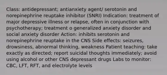 Class: antidepressant; antianxiety agent/ serotonin and norepinephrine reuptake inhibitor (SNRI) Indication: treatment of major depressive illness or relapse, often in conjunction with psychotherapy; treatment o generalized anxiety disorder and social anxiety disorder Action: inhibits serotonin and norepinephrine reuptake in the CNS Side effects: seizures, drowsiness, abnormal thinking, weakness Patient teaching: take exactly as directed; report suicidal thoughts immediately; avoid using alcohol or other CNS depressant drugs Labs to monitor: CBC, LFT, RFT, and electrolyte levels