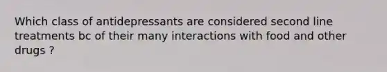 Which class of antidepressants are considered second line treatments bc of their many interactions with food and other drugs ?