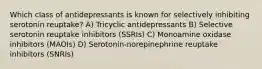 Which class of antidepressants is known for selectively inhibiting serotonin reuptake? A) Tricyclic antidepressants B) Selective serotonin reuptake inhibitors (SSRIs) C) Monoamine oxidase inhibitors (MAOIs) D) Serotonin-norepinephrine reuptake inhibitors (SNRIs)