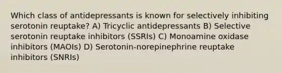 Which class of antidepressants is known for selectively inhibiting serotonin reuptake? A) Tricyclic antidepressants B) Selective serotonin reuptake inhibitors (SSRIs) C) Monoamine oxidase inhibitors (MAOIs) D) Serotonin-norepinephrine reuptake inhibitors (SNRIs)