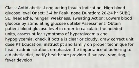 Class: Antidiabetic -Long acting Insulin Indication: High blood glucose level Onset: 3-4 hr Peak: none Duration: 20-24 hr SUBQ SE: headache, hunger, weakness, sweating Action: Lowers blood glucose by stimulating glucose uptake Assessment: Obtain patient blood glucose level in order to calculate the needed units, assess pt for symptoms of hyperglycemia and hypoglycemia, check if bottle is clear or cloudy, draw correct unit dose PT Education: instruct pt and family on proper technique for Insulin administration, emphasize the importance of adhering to a diabetic diet, notify healthcare provider if nausea, vomiting, fever develop