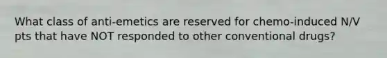 What class of anti-emetics are reserved for chemo-induced N/V pts that have NOT responded to other conventional drugs?
