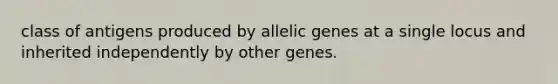 class of antigens produced by allelic genes at a single locus and inherited independently by other genes.