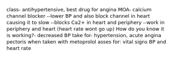 class- antihypertensive, best drug for angina MOA- calcium channel blocker --lower BP and also block channel in heart causing it to slow --blocks Ca2+ in heart and periphery --work in periphery and heart (heart rate wont go up) How do you know it is working?- decreased BP take for- hypertension, acute angina pectoris when taken with metoprolol asses for: vital signs BP and heart rate