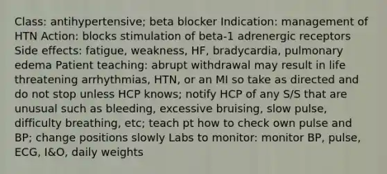 Class: antihypertensive; beta blocker Indication: management of HTN Action: blocks stimulation of beta-1 adrenergic receptors Side effects: fatigue, weakness, HF, bradycardia, pulmonary edema Patient teaching: abrupt withdrawal may result in life threatening arrhythmias, HTN, or an MI so take as directed and do not stop unless HCP knows; notify HCP of any S/S that are unusual such as bleeding, excessive bruising, slow pulse, difficulty breathing, etc; teach pt how to check own pulse and BP; change positions slowly Labs to monitor: monitor BP, pulse, ECG, I&O, daily weights