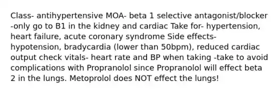 Class- antihypertensive MOA- beta 1 selective antagonist/blocker -only go to B1 in the kidney and cardiac Take for- hypertension, heart failure, acute coronary syndrome Side effects- hypotension, bradycardia (lower than 50bpm), reduced cardiac output check vitals- heart rate and BP when taking -take to avoid complications with Propranolol since Propranolol will effect beta 2 in the lungs. Metoprolol does NOT effect the lungs!