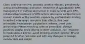 Class: antihypertensive; prostatic urethra relaxant/ peripherally acting antiadrenergic Indication: treatment of symptomatic BPH, management of outflow obstruction in male patients with BPH, collaborative treatment of HTN Action: decreases contractions in smooth muscle of the prostatic capsule by preferentially binding to alpha-1 adrenergic receptors Side effects: first dose orthostatic hypotension, palpitations, edema, chest pain, arrhythmias Patient teaching: take as prescribed; change positions slowly; avoid driving or other activities until response to medication is known; avoid drinking alcohol; monitor BP and pulse 2-6 hr after first dose and with any changes to dosage; monitor I&O and weight