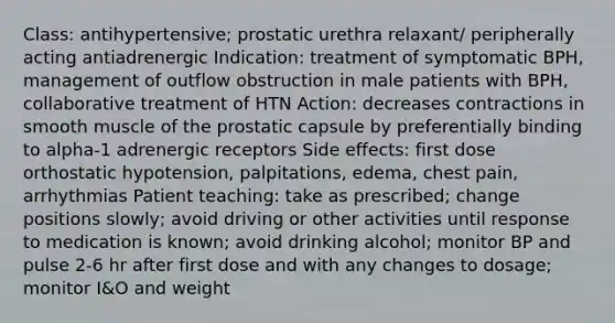 Class: antihypertensive; prostatic urethra relaxant/ peripherally acting antiadrenergic Indication: treatment of symptomatic BPH, management of outflow obstruction in male patients with BPH, collaborative treatment of HTN Action: decreases contractions in smooth muscle of the prostatic capsule by preferentially binding to alpha-1 adrenergic receptors Side effects: first dose orthostatic hypotension, palpitations, edema, chest pain, arrhythmias Patient teaching: take as prescribed; change positions slowly; avoid driving or other activities until response to medication is known; avoid drinking alcohol; monitor BP and pulse 2-6 hr after first dose and with any changes to dosage; monitor I&O and weight