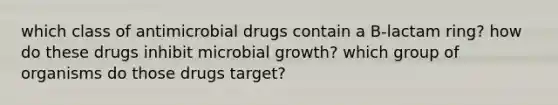 which class of antimicrobial drugs contain a B-lactam ring? how do these drugs inhibit microbial growth? which group of organisms do those drugs target?