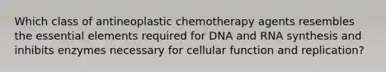 Which class of antineoplastic chemotherapy agents resembles the essential elements required for DNA and RNA synthesis and inhibits enzymes necessary for cellular function and replication?