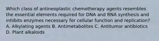 Which class of antineoplastic chemotherapy agents resembles the essential elements required for DNA and RNA synthesis and inhibits enzymes necessary for cellular function and replication? A. Alkylating agents B. Antimetabolites C. Antitumor antibiotics D. Plant alkaloids