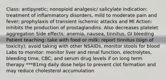 Class: antipyretic; nonopioid analgesic/ salicylate Indication: treatment of inflammatory disorders, mild to moderate pain and fever; prophylaxis of transient ischemic attacks and MI Action: inhibits the production of prostaglandins. Also decreases platelet aggregation Side effects: anemia, nausea, tinnitus, GI bleeding Patient teaching: take with food or milk; report tinnitus (sign of toxicity); avoid taking with other NSAIDs, monitor stools for blood Labs to monitor: monitor liver and renal function, electrolytes, bleeding time, CBC, and serum drug levels if on long term therapy ***81mg daily dose helps to prevent clot formation and may reduce cholesterol accumulation