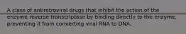 A class of antiretroviral drugs that inhibit the action of the enzyme reverse transcriptase by binding directly to the enzyme, preventing it from converting viral RNA to DNA.