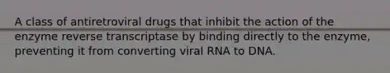 A class of antiretroviral drugs that inhibit the action of the enzyme reverse transcriptase by binding directly to the enzyme, preventing it from converting viral RNA to DNA.