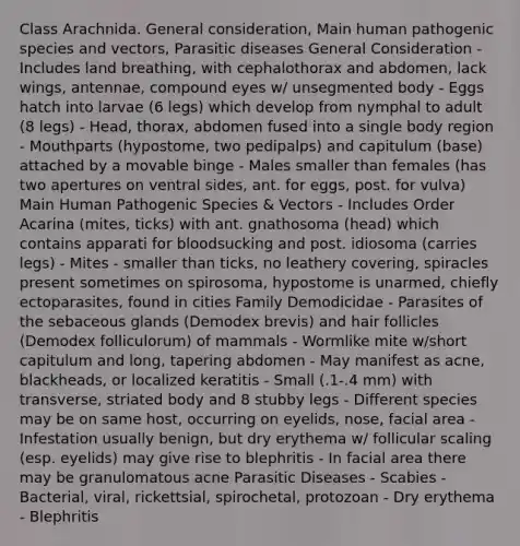 Class Arachnida. General consideration, Main human pathogenic species and vectors, Parasitic diseases General Consideration - Includes land breathing, with cephalothorax and abdomen, lack wings, antennae, compound eyes w/ unsegmented body - Eggs hatch into larvae (6 legs) which develop from nymphal to adult (8 legs) - Head, thorax, abdomen fused into a single body region - Mouthparts (hypostome, two pedipalps) and capitulum (base) attached by a movable binge - Males smaller than females (has two apertures on ventral sides, ant. for eggs, post. for vulva) Main Human Pathogenic Species & Vectors - Includes Order Acarina (mites, ticks) with ant. gnathosoma (head) which contains apparati for bloodsucking and post. idiosoma (carries legs) - Mites - smaller than ticks, no leathery covering, spiracles present sometimes on spirosoma, hypostome is unarmed, chiefly ectoparasites, found in cities Family Demodicidae - Parasites of the sebaceous glands (Demodex brevis) and hair follicles (Demodex folliculorum) of mammals - Wormlike mite w/short capitulum and long, tapering abdomen - May manifest as acne, blackheads, or localized keratitis - Small (.1-.4 mm) with transverse, striated body and 8 stubby legs - Different species may be on same host, occurring on eyelids, nose, facial area - Infestation usually benign, but dry erythema w/ follicular scaling (esp. eyelids) may give rise to blephritis - In facial area there may be granulomatous acne Parasitic Diseases - Scabies - Bacterial, viral, rickettsial, spirochetal, protozoan - Dry erythema - Blephritis