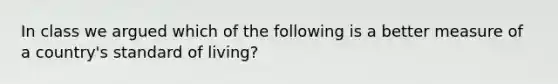 In class we argued which of the following is a better measure of a country's standard of living?