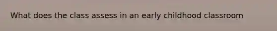 What does the class assess in an early childhood classroom