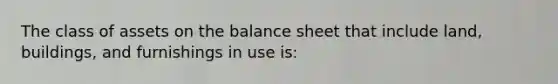 The class of assets on the balance sheet that include land, buildings, and furnishings in use is: