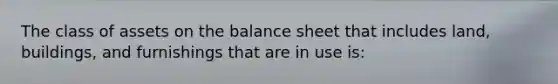 The class of assets on the balance sheet that includes land, buildings, and furnishings that are in use is: