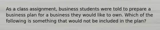 As a class assignment, business students were told to prepare a business plan for a business they would like to own. Which of the following is something that would not be included in the plan?