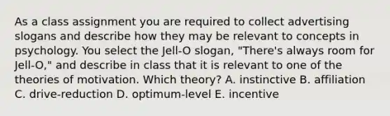 As a class assignment you are required to collect advertising slogans and describe how they may be relevant to concepts in psychology. You select the Jell-O slogan, "There's always room for Jell-O," and describe in class that it is relevant to one of the theories of motivation. Which theory? A. instinctive B. affiliation C. drive-reduction D. optimum-level E. incentive