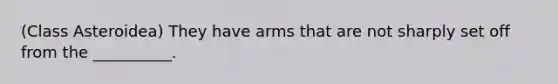 (Class Asteroidea) They have arms that are not sharply set off from the __________.