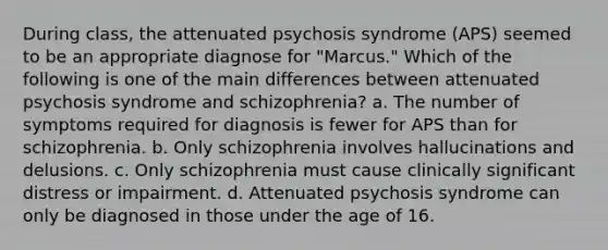 During class, the attenuated psychosis syndrome (APS) seemed to be an appropriate diagnose for "Marcus." Which of the following is one of the main differences between attenuated psychosis syndrome and schizophrenia? a. The number of symptoms required for diagnosis is fewer for APS than for schizophrenia. b. Only schizophrenia involves hallucinations and delusions. c. Only schizophrenia must cause clinically significant distress or impairment. d. Attenuated psychosis syndrome can only be diagnosed in those under the age of 16.