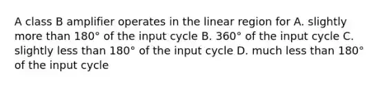 A class B amplifier operates in the linear region for A. slightly more than 180° of the input cycle B. 360° of the input cycle C. slightly less than 180° of the input cycle D. much less than 180° of the input cycle