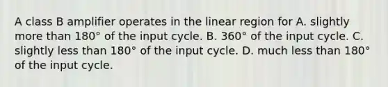 A class B amplifier operates in the linear region for A. slightly more than 180° of the input cycle. B. 360° of the input cycle. C. slightly less than 180° of the input cycle. D. much less than 180° of the input cycle.