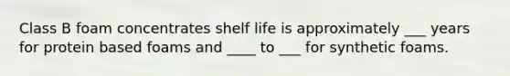 Class B foam concentrates shelf life is approximately ___ years for protein based foams and ____ to ___ for synthetic foams.