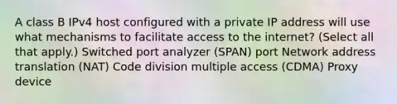 A class B IPv4 host configured with a private IP address will use what mechanisms to facilitate access to the internet? (Select all that apply.) Switched port analyzer (SPAN) port Network address translation (NAT) Code division multiple access (CDMA) Proxy device