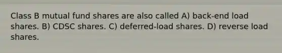 Class B mutual fund shares are also called A) back-end load shares. B) CDSC shares. C) deferred-load shares. D) reverse load shares.