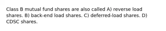 Class B mutual fund shares are also called A) reverse load shares. B) back-end load shares. C) deferred-load shares. D) CDSC shares.