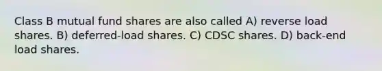 Class B mutual fund shares are also called A) reverse load shares. B) deferred-load shares. C) CDSC shares. D) back-end load shares.