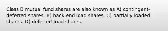 Class B mutual fund shares are also known as A) contingent-deferred shares. B) back-end load shares. C) partially loaded shares. D) deferred-load shares.