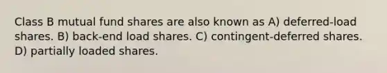 Class B mutual fund shares are also known as A) deferred-load shares. B) back-end load shares. C) contingent-deferred shares. D) partially loaded shares.