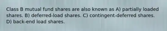 Class B mutual fund shares are also known as A) partially loaded shares. B) deferred-load shares. C) contingent-deferred shares. D) back-end load shares.