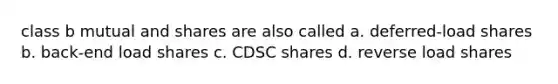 class b mutual and shares are also called a. deferred-load shares b. back-end load shares c. CDSC shares d. reverse load shares