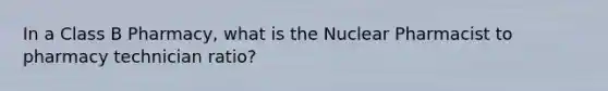 In a Class B Pharmacy, what is the Nuclear Pharmacist to pharmacy technician ratio?