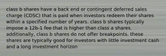 class b shares have a back end or contingent deferred sales charge (CDSC) that is paid when investors redeem their shares within a specified number of years. class b shares typically impose a 12b-1 fee that is higher than class a shares. additionally, class b shares do not offer breakpoints. these shares are typically good for investors with little investment cash and a long investment horizon