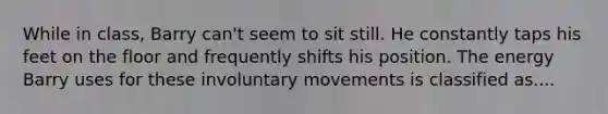 While in class, Barry can't seem to sit still. He constantly taps his feet on the floor and frequently shifts his position. The energy Barry uses for these involuntary movements is classified as....